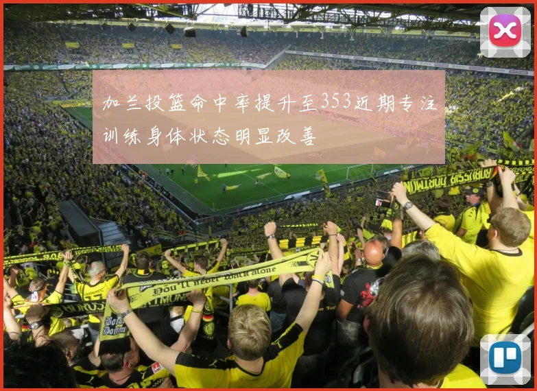 加兰投篮命中率提升至353近期专注训练身体状态明显改善