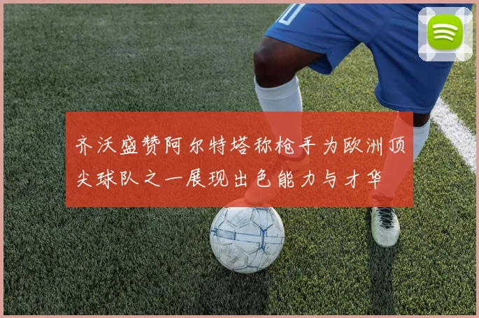 齐沃盛赞阿尔特塔称枪手为欧洲顶尖球队之一展现出色能力与才华