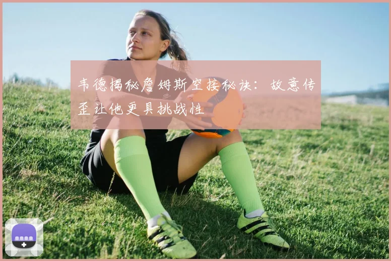 韦德揭秘詹姆斯空接秘诀：故意传歪让他更具挑战性