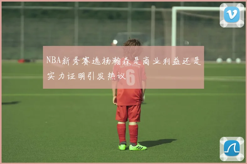NBA新秀赛选杨瀚森是商业利益还是实力证明引发热议