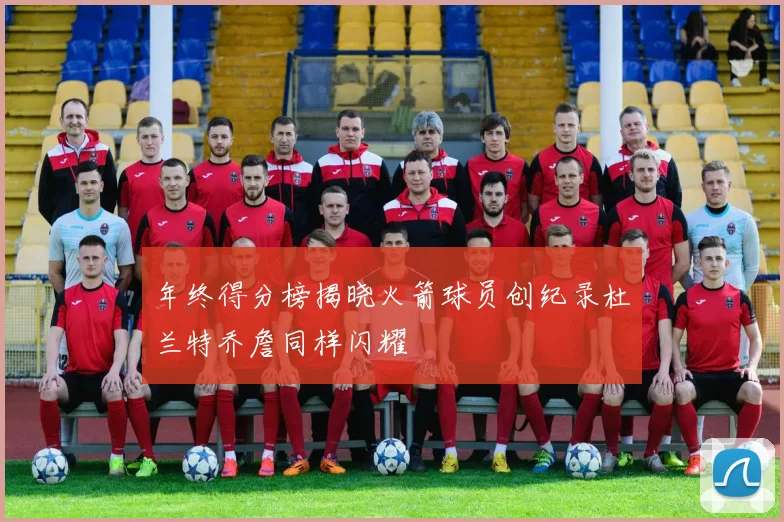 年终得分榜揭晓火箭球员创纪录杜兰特乔詹同样闪耀