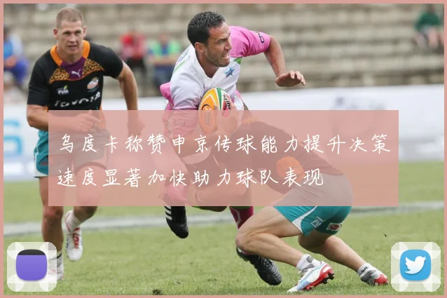 乌度卡称赞申京传球能力提升决策速度显著加快助力球队表现