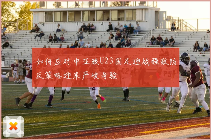 如何应对中亚狼U23国足迎战强敌防反策略迎来严峻考验