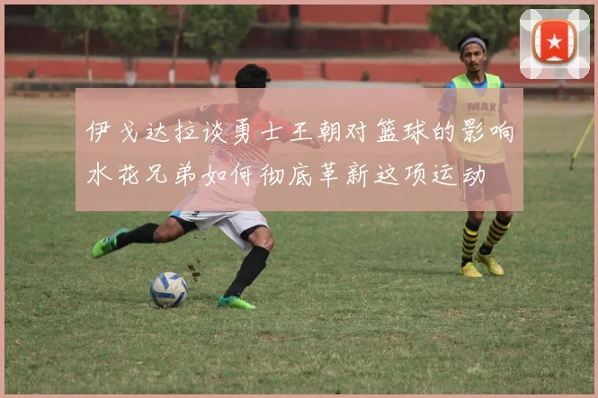 伊戈达拉谈勇士王朝对篮球的影响水花兄弟如何彻底革新这项运动