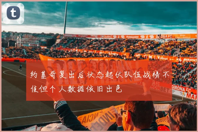 约基奇复出后状态起伏队伍战绩不佳但个人数据依旧出色