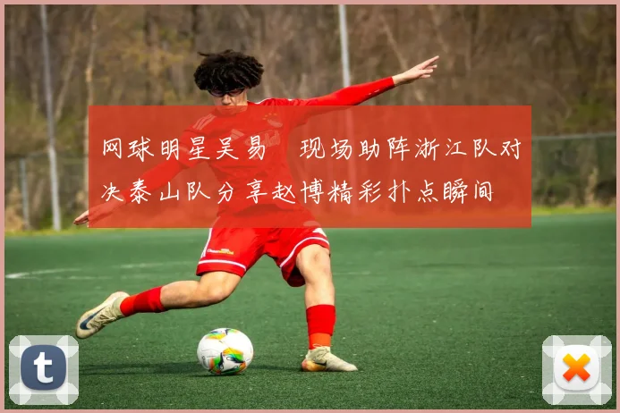 网球明星吴易昺现场助阵浙江队对决泰山队分享赵博精彩扑点瞬间