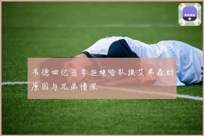 韦德回忆当年拒绝哈队换艾弗森的原因与兄弟情深
