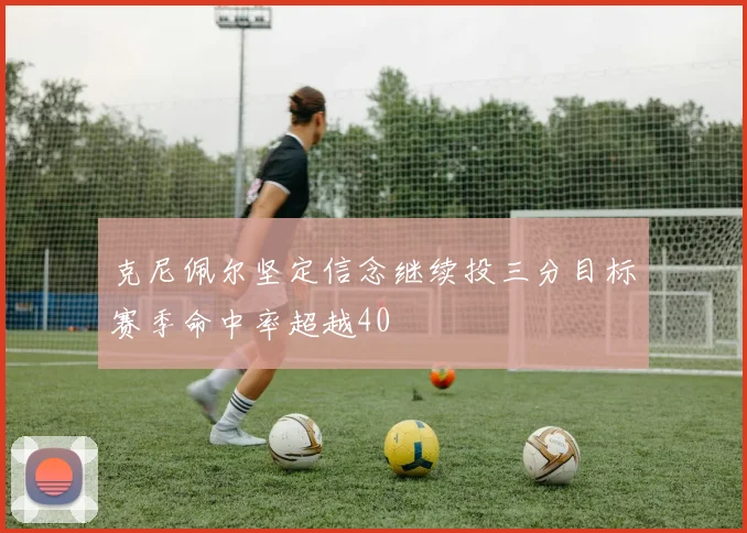 克尼佩尔坚定信念继续投三分目标赛季命中率超越40