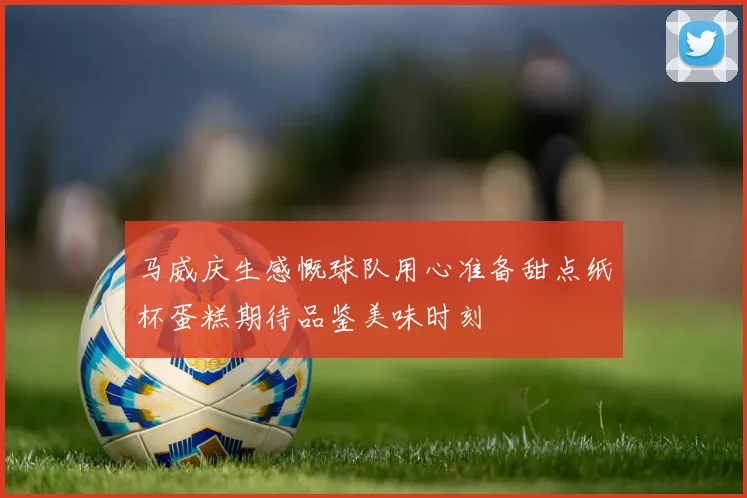 马威庆生感慨球队用心准备甜点纸杯蛋糕期待品鉴美味时刻