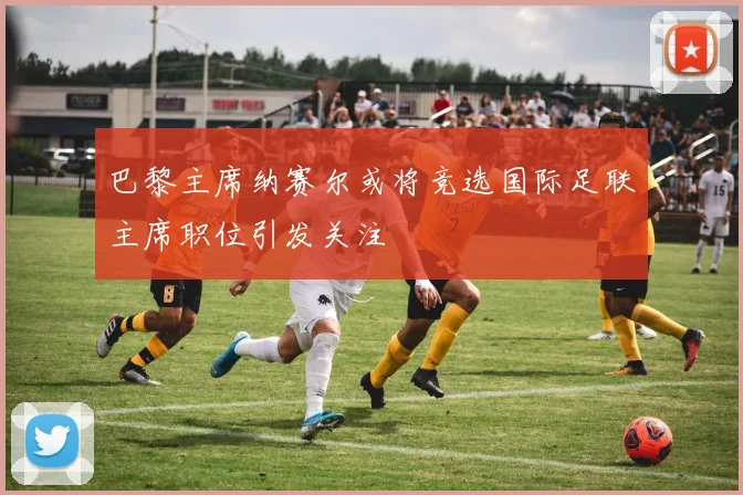 巴黎主席纳赛尔或将竞选国际足联主席职位引发关注