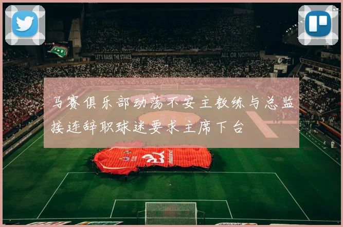 马赛俱乐部动荡不安主教练与总监接连辞职球迷要求主席下台