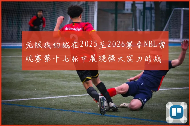无限我的城在2025至2026赛季NBL常规赛第十七轮中展现强大实力的战报