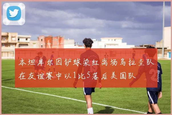 本坦库尔因铲球染红离场乌拉圭队在友谊赛中以1比5落后美国队