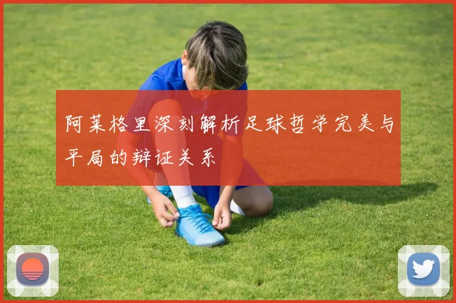 阿莱格里深刻解析足球哲学完美与平局的辩证关系