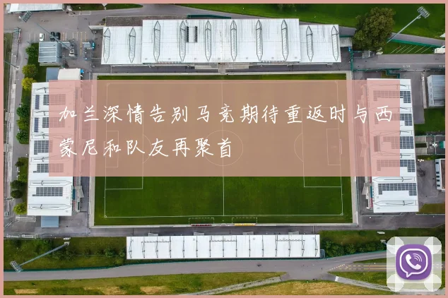 加兰深情告别马竞期待重返时与西蒙尼和队友再聚首