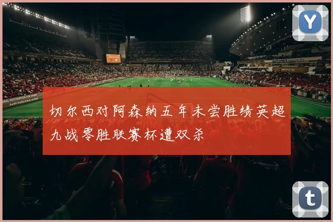 切尔西对阿森纳五年未尝胜绩英超九战零胜联赛杯遭双杀