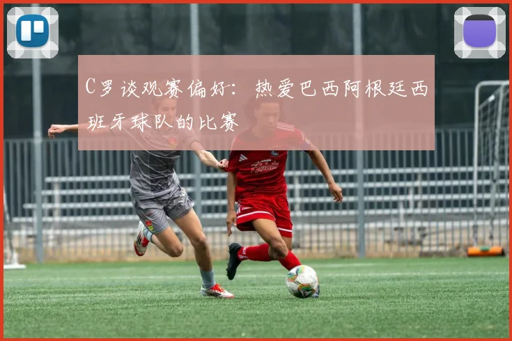 C罗谈观赛偏好：热爱巴西阿根廷西班牙球队的比赛