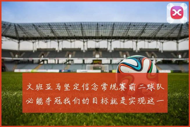 文班亚马坚定信念常规赛前二球队必能夺冠我们的目标就是实现这一伟大梦想