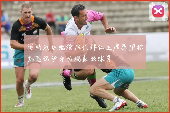 海纳表达继续担任拜仁主席愿望称凯恩诺伊尔为现象级球员