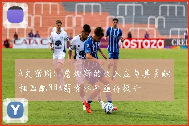 A史密斯：詹姆斯的收入应与其贡献相匹配NBA薪资水平亟待提升