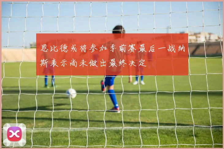 恩比德或将参加季前赛最后一战纳斯表示尚未做出最终决定