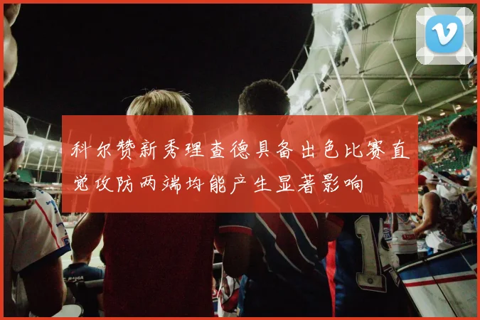 科尔赞新秀理查德具备出色比赛直觉攻防两端均能产生显著影响