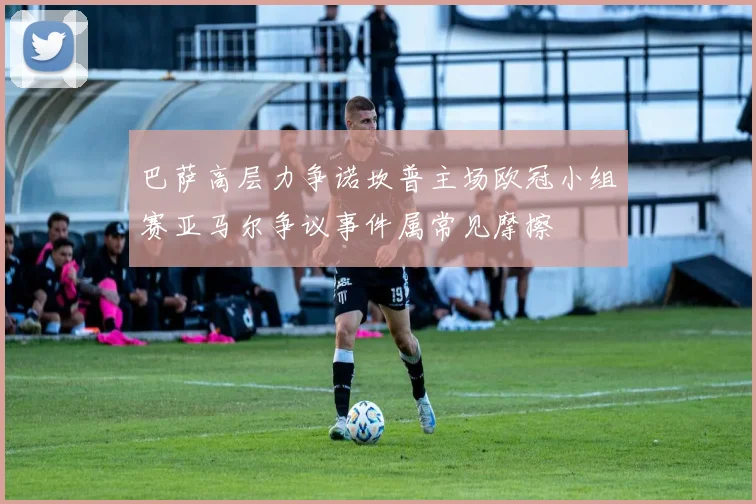 巴萨高层力争诺坎普主场欧冠小组赛亚马尔争议事件属常见摩擦
