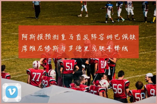 阿斯报预测皇马首发阵容姆巴佩缺席维尼修斯与罗德里戈联手锋线