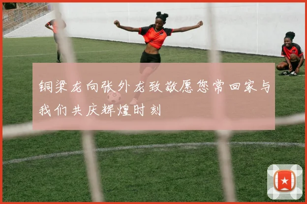 铜梁龙向张外龙致敬愿您常回家与我们共庆辉煌时刻