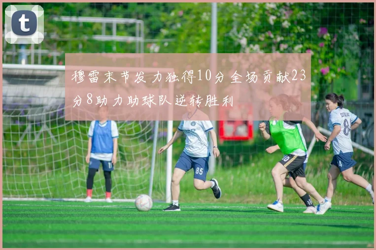 穆雷末节发力独得10分全场贡献23分8助力助球队逆转胜利