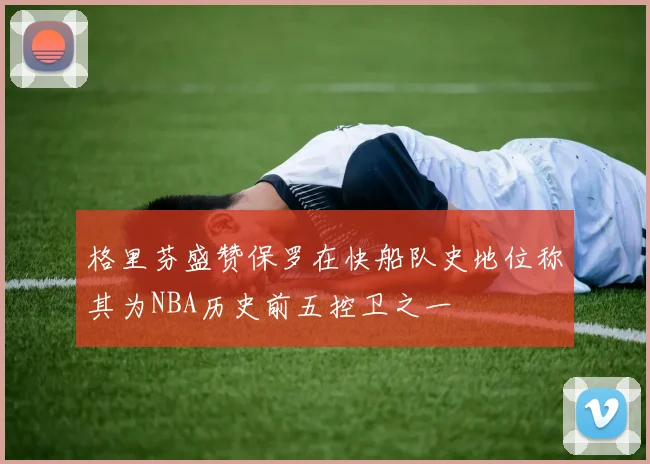 格里芬盛赞保罗在快船队史地位称其为NBA历史前五控卫之一