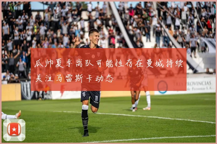 瓜帅夏季离队可能性存在曼城持续关注马雷斯卡动态
