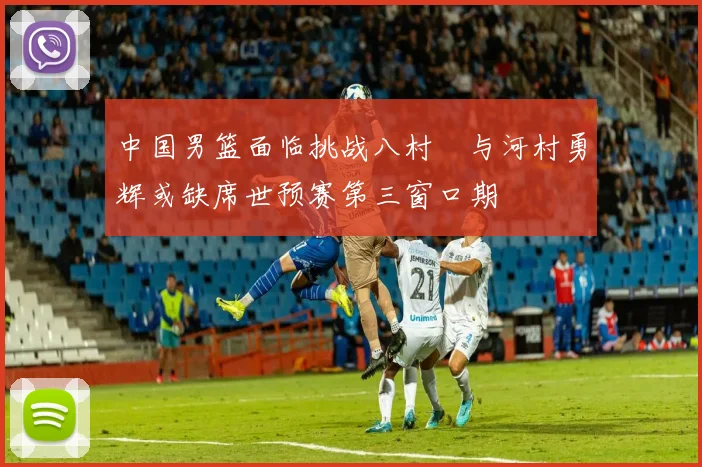 中国男篮面临挑战八村塁与河村勇辉或缺席世预赛第三窗口期