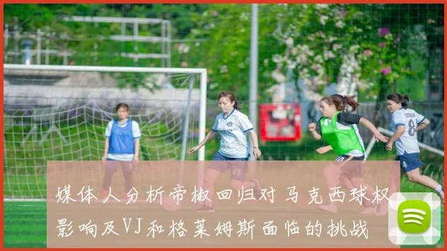 媒体人分析帝椒回归对马克西球权影响及VJ和格莱姆斯面临的挑战