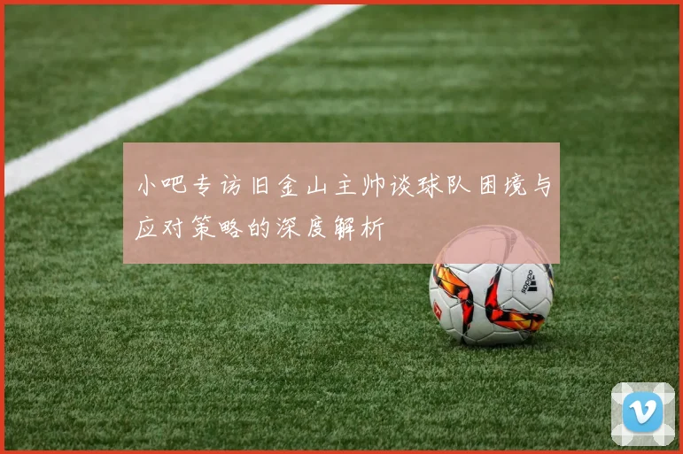 小吧专访旧金山主帅谈球队困境与应对策略的深度解析