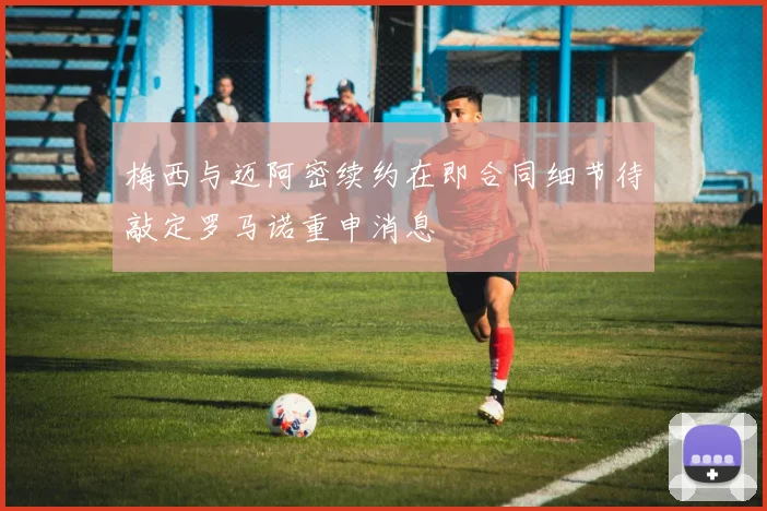 梅西与迈阿密续约在即合同细节待敲定罗马诺重申消息