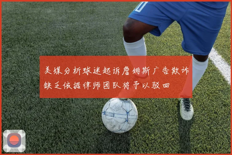 美媒分析球迷起诉詹姆斯广告欺诈缺乏依据律师团队将予以驳回