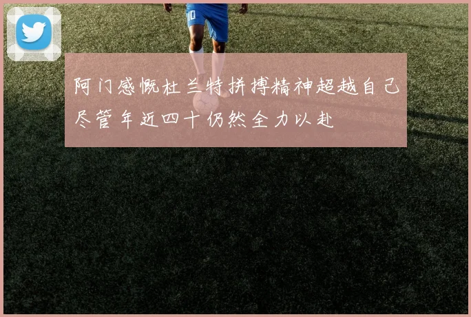 阿门感慨杜兰特拼搏精神超越自己尽管年近四十仍然全力以赴