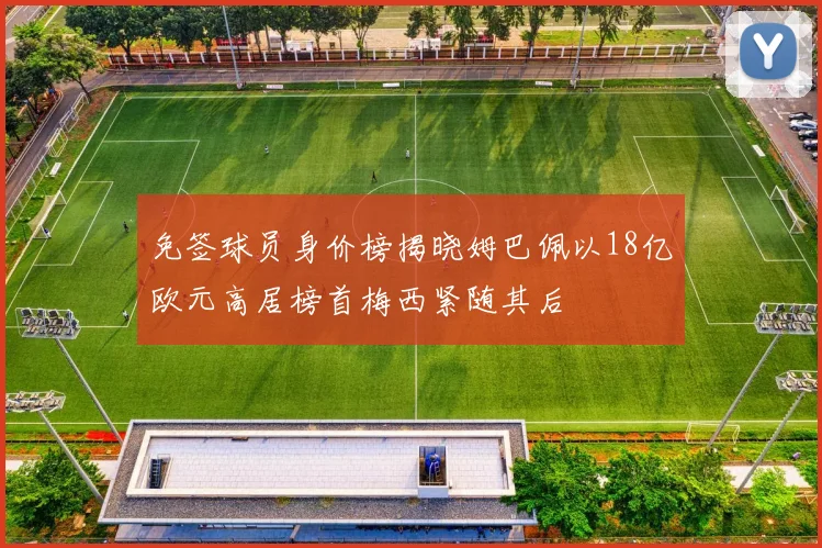免签球员身价榜揭晓姆巴佩以18亿欧元高居榜首梅西紧随其后