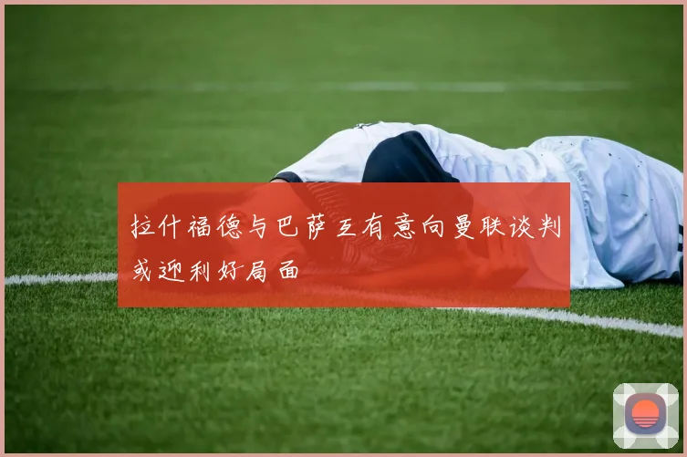 拉什福德与巴萨互有意向曼联谈判或迎利好局面