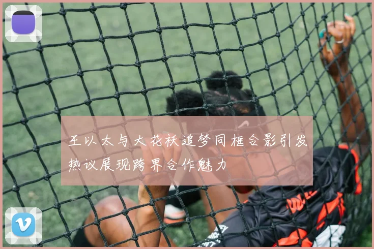 王以太与大花袄追梦同框合影引发热议展现跨界合作魅力