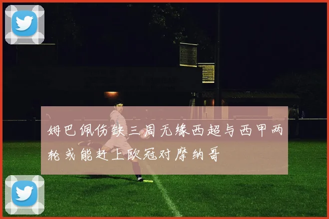 姆巴佩伤缺三周无缘西超与西甲两轮或能赶上欧冠对摩纳哥