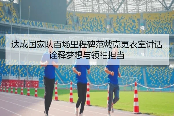 达成国家队百场里程碑范戴克更衣室讲话诠释梦想与领袖担当(jinnianhui)